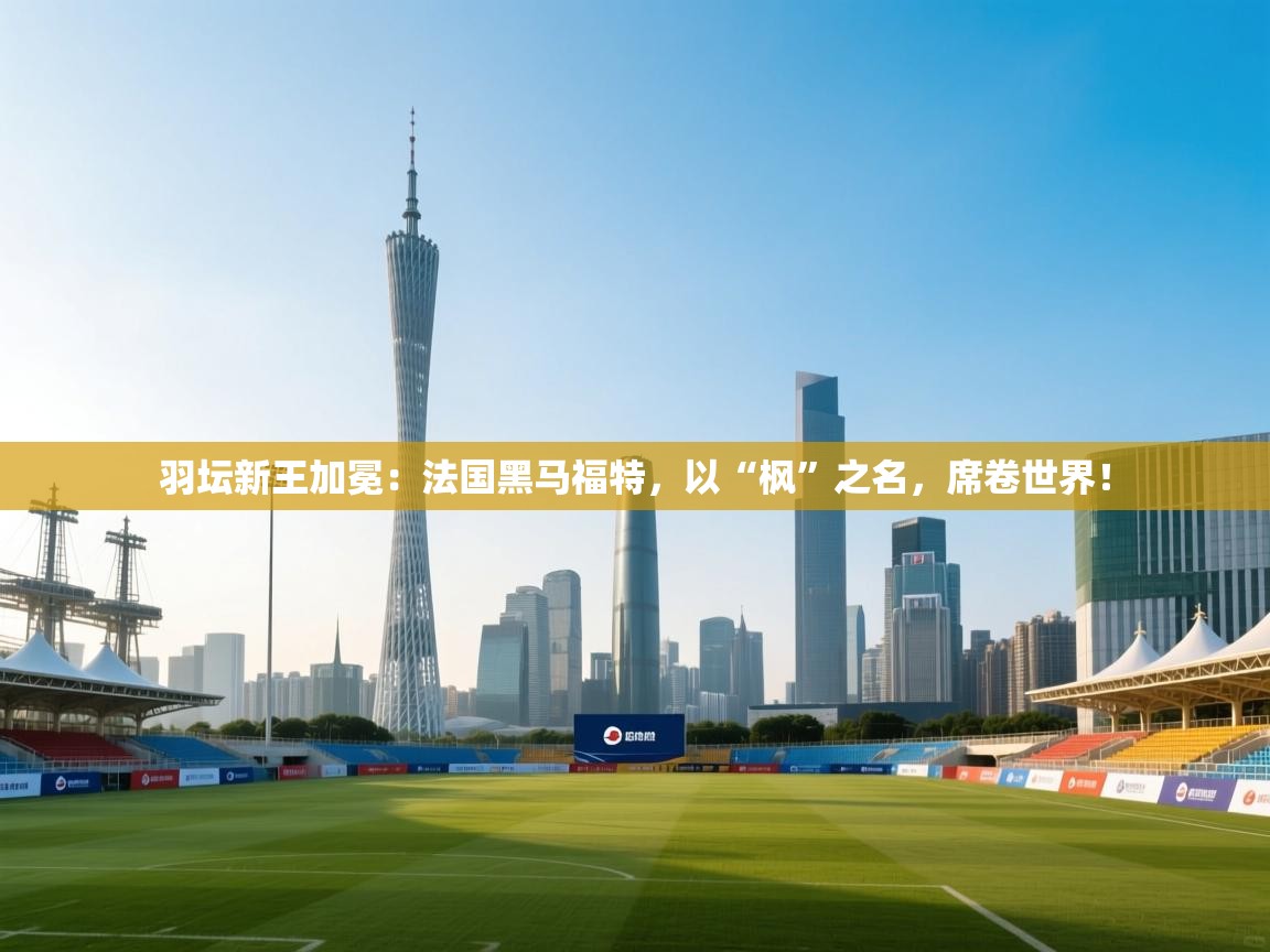 羽坛新王加冕：法国黑马福特，以“枫”之名，席卷世界！