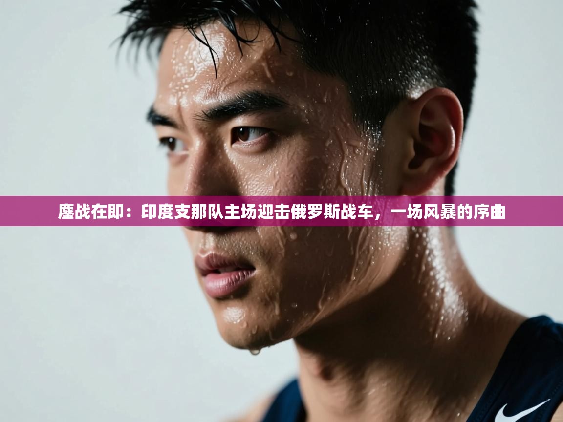 鏖战在即：印度支那队主场迎击俄罗斯战车，一场风暴的序曲